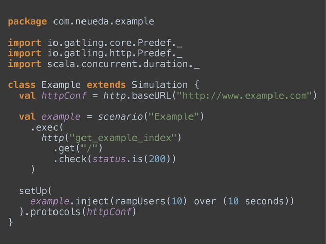 package com.neueda.example 
 
import io.gatling.core.Predef._ 
import io.gatling.http.Predef._ 
import scala.concurrent.duration._ 
 
class Example extends Simulation { 
val httpConf = http.baseURL("http://www.example.com") 
 
val example = scenario("Example") 
.exec( 
http("get_example_index") 
.get("/") 
.check(status.is(200)) 
) 
 
setUp( 
example.inject(rampUsers(10) over (10 seconds)) 
).protocols(httpConf) 
}
