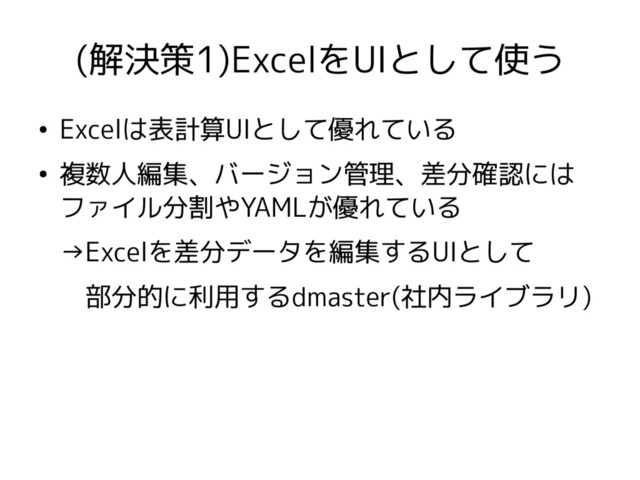 (解決策1)ExcelをUIとして使う
●
Excelは表計算UIとして優れている
●
複数人編集、バージョン管理、差分確認には
ファイル分割やYAMLが優れている
→Excelを差分データを編集するUIとして
　部分的に利用するdmaster(社内ライブラリ)

