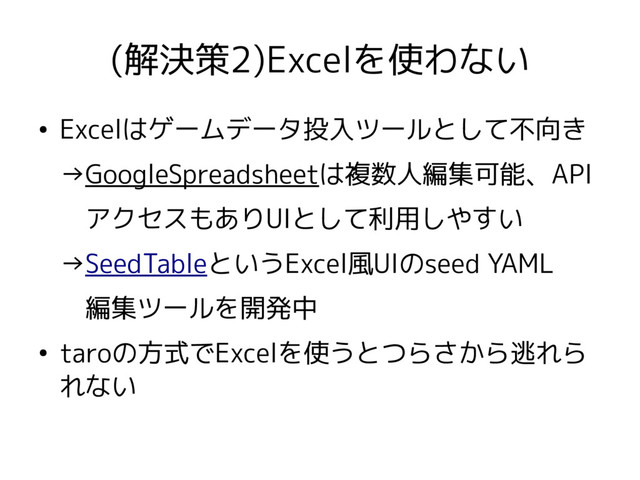 (解決策2)Excelを使わない
●
Excelはゲームデータ投入ツールとして不向き
→GoogleSpreadsheetは複数人編集可能、API
　アクセスもありUIとして利用しやすい
→SeedTableというExcel風UIのseed YAML
　編集ツールを開発中
●
taroの方式でExcelを使うとつらさから逃れら
れない

