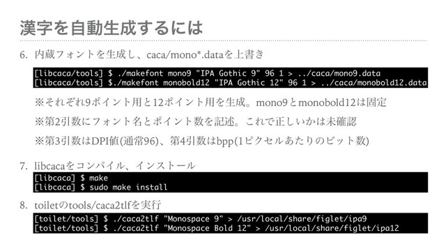 ׽ࣈΛࣗಈੜ੒͢Δʹ͸
6. ಺ଂϑΥϯτΛੜ੒͠ɺcaca/mono*.dataΛ্ॻ͖ 
 
 
˞ͦΕͧΕ9ϙΠϯτ༻ͱ12ϙΠϯτ༻Λੜ੒ɻmono9ͱmonobold12͸ݻఆ 
˞ୈ2Ҿ਺ʹϑΥϯτ໊ͱϙΠϯτ਺Λهड़ɻ͜ΕͰਖ਼͍͔͠͸ະ֬ೝ 
˞ୈ3Ҿ਺͸DPI஋(௨ৗ96)ɺୈ4Ҿ਺͸bpp(1ϐΫηϧ͋ͨΓͷϏοτ਺)
7. libcacaΛίϯύΠϧɺΠϯετʔϧ 
8. toiletͷtools/caca2tlfΛ࣮ߦ 
[libcaca/tools] $ ./makefont mono9 "IPA Gothic 9" 96 1 > ../caca/mono9.data 
[libcaca/tools] $./makefont monobold12 "IPA Gothic 12" 96 1 > ../caca/monobold12.data
[libcaca] $ make 
[libcaca] $ sudo make install
[toilet/tools] $ ./caca2tlf "Monospace 9" > /usr/local/share/figlet/ipa9 
[toilet/tools] $ ./caca2tlf "Monospace Bold 12" > /usr/local/share/figlet/ipa12
