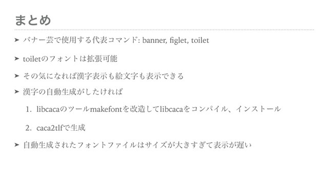 ·ͱΊ
➤ όφʔܳͰ࢖༻͢Δ୅දίϚϯυ: banner, ﬁglet, toilet
➤ toiletͷϑΥϯτ͸֦ுՄೳ
➤ ͦͷؾʹͳΕ͹׽ࣈදࣔ΋ֆจࣈ΋දࣔͰ͖Δ
➤ ׽ࣈͷࣗಈੜ੒͕͚ͨ͠Ε͹
1. libcacaͷπʔϧmakefontΛվ଄ͯ͠libcacaΛίϯύΠϧɺΠϯετʔϧ
2. caca2tlfͰੜ੒
➤ ࣗಈੜ੒͞ΕͨϑΥϯτϑΝΠϧ͸αΠζ͕େ͖͗ͯ͢ද͕ࣔ஗͍

