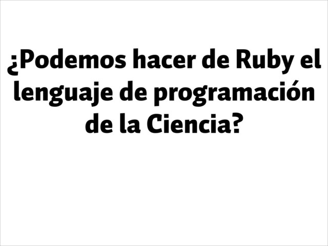 ¿Podemos hacer de Ruby el
lenguaje de programación
de la Ciencia?
