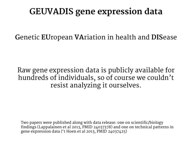GEUVADIS gene expression data
Genetic EUropean VAriation in health and DISease
Raw gene expression data is publicly available for
hundreds of individuals, so of course we couldn’t
resist analyzing it ourselves.
Two papers were published along with data release: one on scientific/biology
findings (Lappalainen et al 2013, PMID 24037378) and one on technical patterns in
gene expression data (‘t Hoen et al 2013, PMID 24037425)
