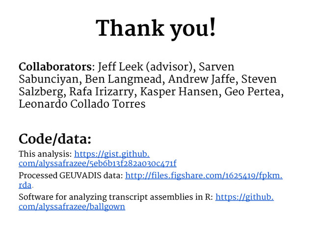 Thank you!
Collaborators: Jeff Leek (advisor), Sarven
Sabunciyan, Ben Langmead, Andrew Jaffe, Steven
Salzberg, Rafa Irizarry, Kasper Hansen, Geo Pertea,
Leonardo Collado Torres
Code/data:
This analysis: https://gist.github.
com/alyssafrazee/5eb6b13f282a030c471f
Processed GEUVADIS data: http://files.figshare.com/1625419/fpkm.
rda.
Software for analyzing transcript assemblies in R: https://github.
com/alyssafrazee/ballgown
