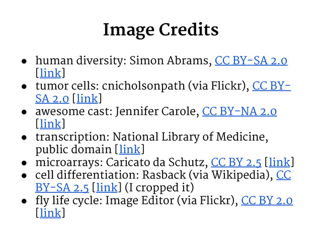 Image Credits
● human diversity: Simon Abrams, CC BY-SA 2.0
[link]
● tumor cells: cnicholsonpath (via Flickr), CC BY-
SA 2.0 [link]
● awesome cast: Jennifer Carole, CC BY-NA 2.0
[link]
● transcription: National Library of Medicine,
public domain [link]
● microarrays: Caricato da Schutz, CC BY 2.5 [link]
● cell differentiation: Rasback (via Wikipedia), CC
BY-SA 2.5 [link] (I cropped it)
● fly life cycle: Image Editor (via Flickr), CC BY 2.0
[link]
