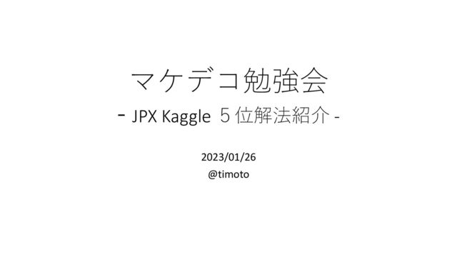 マケデコ勉強会
- JPX Kaggle ５位解法紹介 -
2023/01/26
@timoto
