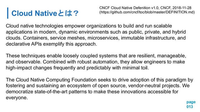 Cloud Native
page
013
Cloud native technologies empower organizations to build and run scalable
applications in modern, dynamic environments such as public, private, and hybrid
clouds. Containers, service meshes, microservices, immutable infrastructure, and
declarative APIs exemplify this approach.
These techniques enable loosely coupled systems that are resilient, manageable,
and observable. Combined with robust automation, they allow engineers to make
high-impact changes frequently and predictably with minimal toil.
The Cloud Native Computing Foundation seeks to drive adoption of this paradigm by
fostering and sustaining an ecosystem of open source, vendor-neutral projects. We
democratize state-of-the-art patterns to make these innovations accessible for
everyone.
CNCF Cloud Native Defenition v1.0, CNCF, 2018-11-28
(https://github.com/cncf/toc/blob/master/DEFINITION.md)
