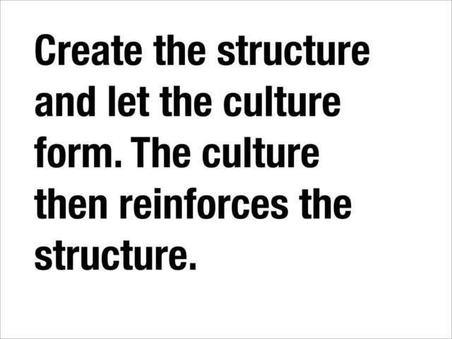 Create the structure
and let the culture
form. The culture
then reinforces the
structure.

