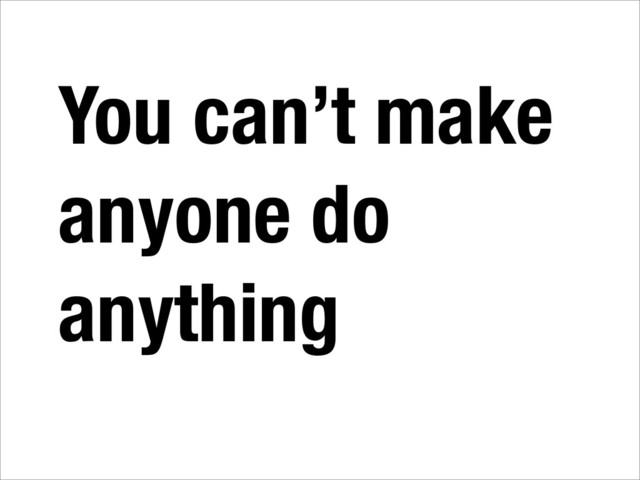 You can’t make
anyone do
anything
