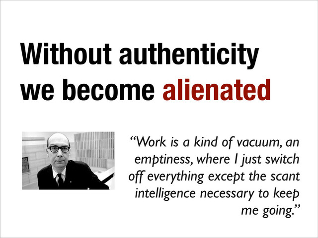 Without authenticity
we become alienated
“Work is a kind of vacuum, an
emptiness, where I just switch
off everything except the scant
intelligence necessary to keep
me going.”
