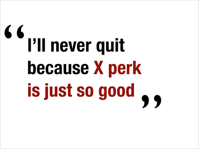 I’ll never quit
because X perk
is just so good
“
”
