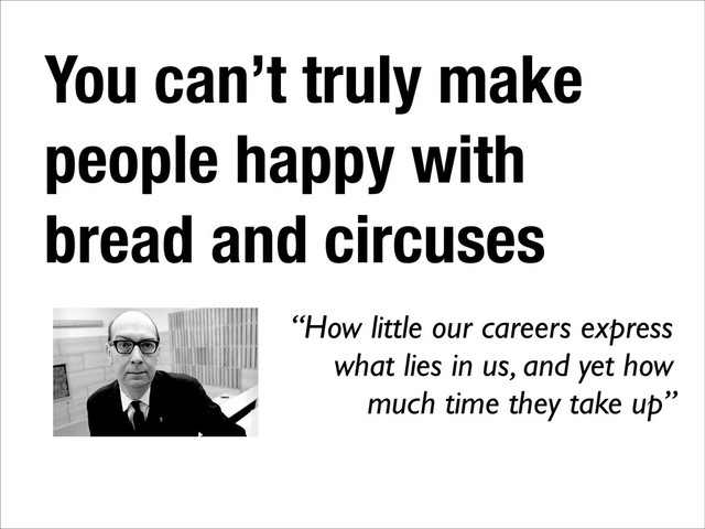You can’t truly make
people happy with
bread and circuses
“How little our careers express
what lies in us, and yet how
much time they take up”
