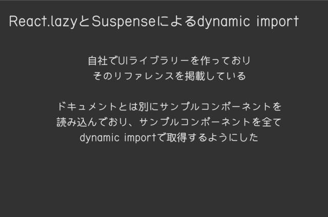 React.lazyとSuspenseによるdynamic import
自社でUIライブラリーを作っており

そのリファレンスを掲載している


ドキュメントとは別にサンプルコンポーネントを

読み込んでおり、サンプルコンポーネントを全て
dynamic importで取得するようにした
