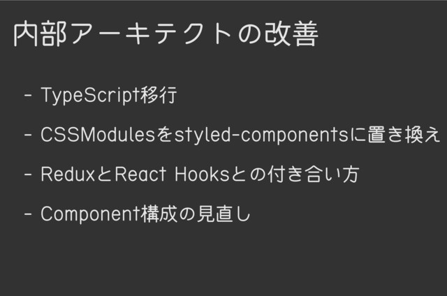 内部アーキテクトの改善
- TypeScript移行
- CSSModulesをstyled-componentsに置き換え
- ReduxとReact Hooksとの付き合い方
- Component構成の見直し
