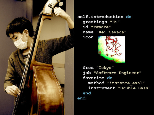 self.introduction do
greetings "Hi"
id "remore"
name "Kei Sawada"
icon
from "Tokyo"
job "Software Engineer"
favorite do
method "instance_eval"
instrument "Double Bass"
end
end
