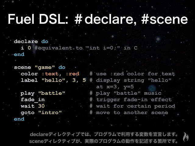 'VFM%4-ˌEFDMBSFTDFOF
declare do
i 0 #equivalent to "int i=0;" in C
end
scene "game" do
color :text, :red # use :red color for text
label "hello", 3, 5 # display string "hello"
at x=3, y=5
play "battle" # play "battle" music
fade_in # trigger fade-in effect
wait 30 # wait for certain period
goto "intro" # move to another scene
end
EFDMBSFσΟϨΫςΟϒͰ͸ɺϓϩάϥϜͰར༻͢Δม਺Λએݴ͠·͢ɻ
TDFOFσΟϨΫςΟϒ͕ɺ࣮ࡍͷϓϩάϥϜͷಈ࡞Λهड़͢ΔՕॴͰ͢ɻ
