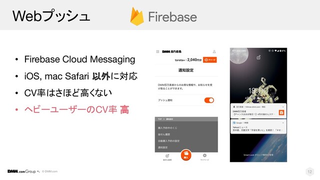 © DMM.com
Webプッシュ
• Firebase Cloud Messaging
• iOS, mac Safari 以外に対応
• CV率はさほど高くない
• ヘビーユーザーのCV率 高
12
