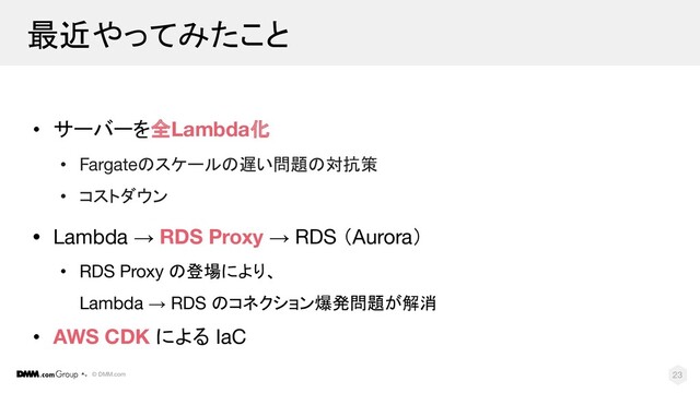 © DMM.com
最近やってみたこと
• サーバーを全Lambda化
• Fargateのスケールの遅い問題の対抗策
• コストダウン
• Lambda → RDS Proxy → RDS （Aurora）
• RDS Proxy の登場により、
Lambda → RDS のコネクション爆発問題が解消
• AWS CDK による IaC
23
