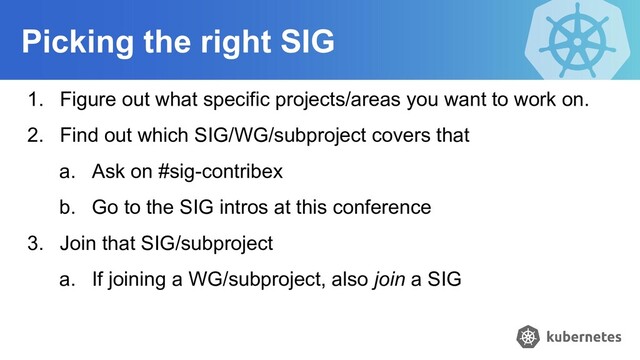 Picking the right SIG
1. Figure out what specific projects/areas you want to work on.
2. Find out which SIG/WG/subproject covers that
a. Ask on #sig-contribex
b. Go to the SIG intros at this conference
3. Join that SIG/subproject
a. If joining a WG/subproject, also join a SIG
