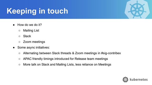 Keeping in touch
● How do we do it?
○ Mailing List
○ Slack
○ Zoom meetings
● Some async initiatives:
○ Alternating between Slack threads & Zoom meetings in #sig-contribex
○ APAC friendly timings introduced for Release team meetings
○ More talk on Slack and Mailing Lists, less reliance on Meetings
