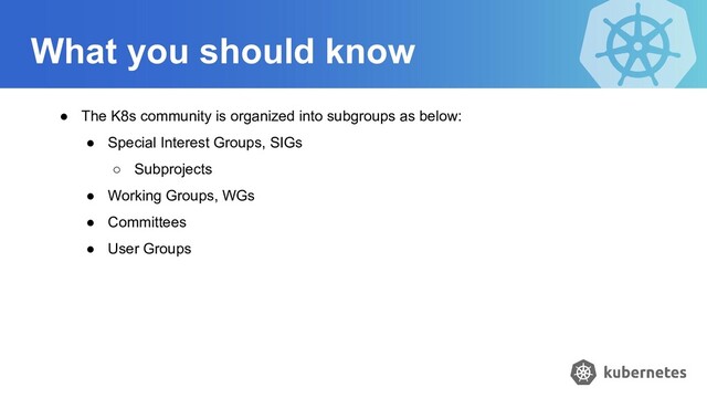 What you should know
● The K8s community is organized into subgroups as below:
● Special Interest Groups, SIGs
○ Subprojects
● Working Groups, WGs
● Committees
● User Groups
