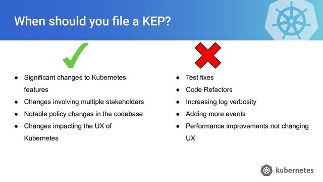 When should you ﬁle a KEP?
● Significant changes to Kubernetes
features
● Changes involving multiple stakeholders
● Notable policy changes in the codebase
● Changes impacting the UX of
Kubernetes
● Test fixes
● Code Refactors
● Increasing log verbosity
● Adding more events
● Performance improvements not changing
UX
