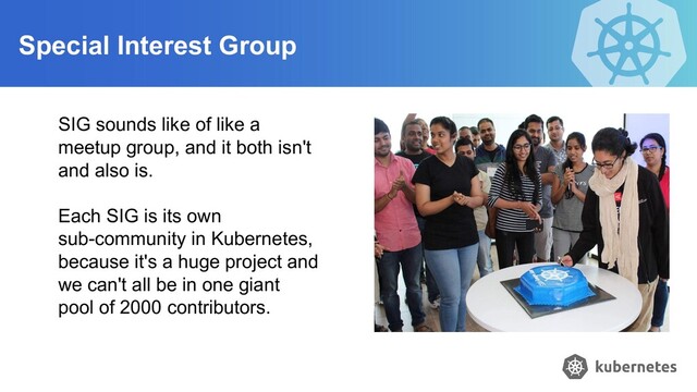 Special Interest Group
SIG sounds like of like a
meetup group, and it both isn't
and also is.
Each SIG is its own
sub-community in Kubernetes,
because it's a huge project and
we can't all be in one giant
pool of 2000 contributors.
