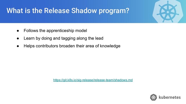 What is the Release Shadow program?
● Follows the apprenticeship model
● Learn by doing and tagging along the lead
● Helps contributors broaden their area of knowledge
https://git.k8s.io/sig-release/release-team/shadows.md
