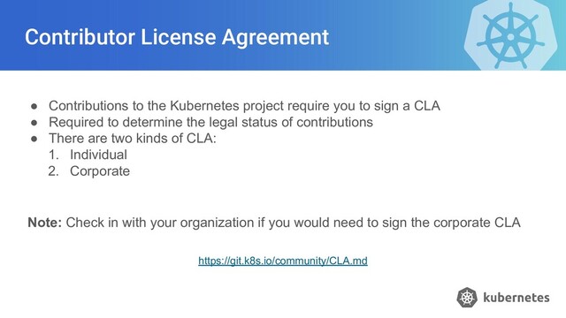 Contributor License Agreement
● Contributions to the Kubernetes project require you to sign a CLA
● Required to determine the legal status of contributions
● There are two kinds of CLA:
1. Individual
2. Corporate
Note: Check in with your organization if you would need to sign the corporate CLA
https://git.k8s.io/community/CLA.md
