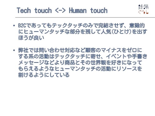 Tech touch <-> Human touch
• B2Cであってもテックタッチのみで完結させず、意識的
にヒューマンタッチな部分を残して人気(ひとけ)を出す
ほうが良い
• 弊社では問い合わせ対応など顧客のマイナスをゼロに
する系の活動はテックタッチに寄せ、イベントや手書き
メッセージなどより商品とその世界観を好きになって
もらえるようなヒューマンタッチの活動にリソースを
割けるようにしている

