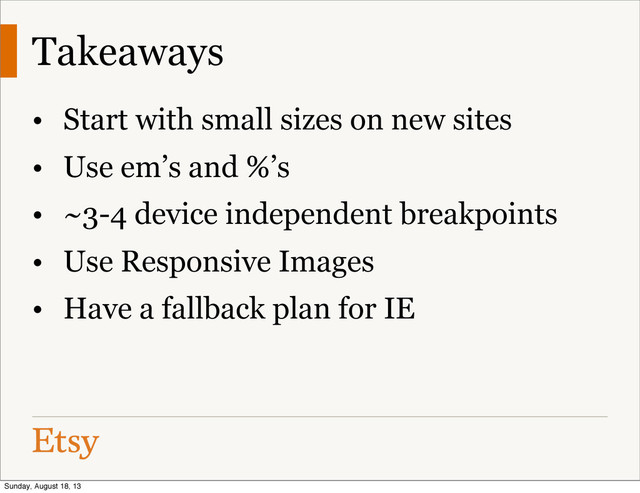 Takeaways
• Start with small sizes on new sites
• Use em’s and %’s
• ~3-4 device independent breakpoints
• Use Responsive Images
• Have a fallback plan for IE
Sunday, August 18, 13
