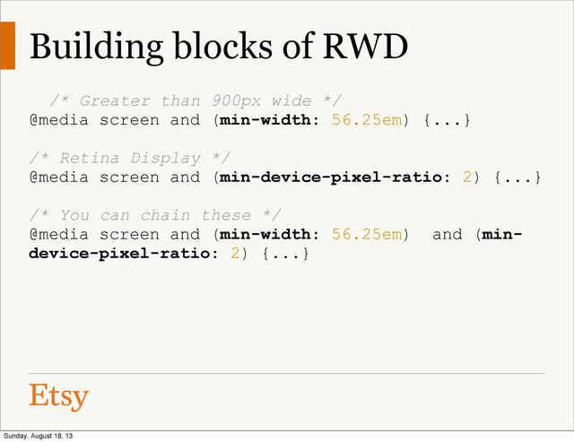 Building blocks of RWD
/* Greater than 900px wide */
@media screen and (min-width: 56.25em) {...}
/* Retina Display */
@media screen and (min-device-pixel-ratio: 2) {...}
/* You can chain these */
@media screen and (min-width: 56.25em) and (min-
device-pixel-ratio: 2) {...}
Sunday, August 18, 13
