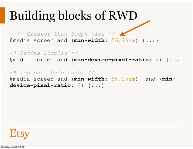 Building blocks of RWD
/* Greater than 900px wide */
@media screen and (min-width: 56.25em) {...}
/* Retina Display */
@media screen and (min-device-pixel-ratio: 2) {...}
/* You can chain these */
@media screen and (min-width: 56.25em) and (min-
device-pixel-ratio: 2) {...}
Sunday, August 18, 13
