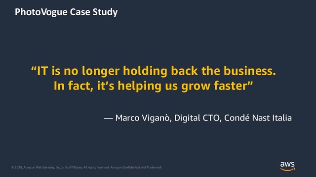 © 2018, Amazon Web Services, Inc. or its Affiliates. All rights reserved. Amazon Confidential and Trademark
PhotoVogue Case Study
“IT is no longer holding back the business.
In fact, it’s helping us grow faster”
— Marco Viganò, Digital CTO, Condé Nast Italia
