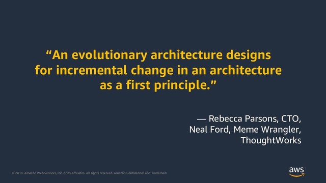 © 2018, Amazon Web Services, Inc. or its Affiliates. All rights reserved. Amazon Confidential and Trademark
“An evolutionary architecture designs
for incremental change in an architecture
as a first principle.”
— Rebecca Parsons, CTO,
Neal Ford, Meme Wrangler,
ThoughtWorks
