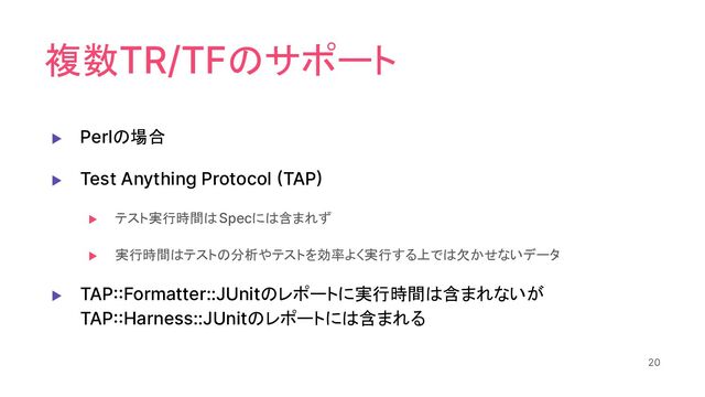 複数TR/TFのサポート
▶ Perlの場合
▶ Test Anything Protocol (TAP)
▶ テスト実行時間はSpecには含まれず
▶ 実行時間はテストの分析やテストを効率よく実行する上では欠かせないデータ
▶ TAP::Formatter::JUnitのレポートに実行時間は含まれないが
TAP::Harness::JUnitのレポートには含まれる
20
20
