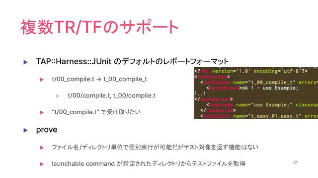 複数TR/TFのサポート
▶ TAP::Harness::JUnit のデフォルトのレポートフォーマット
▶ t/00_compile.t → t_00_compile_t
▶ t/00/compile.t, t_00/compile.t
▶ “t/00_compile.t” で受け取りたい
▶ prove
▶ ファイル名/ディレクトリ単位で個別実行が可能だがテスト対象を返す機能はない
▶ launchable command が指定されたディレクトリからテストファイルを取得 21
21
