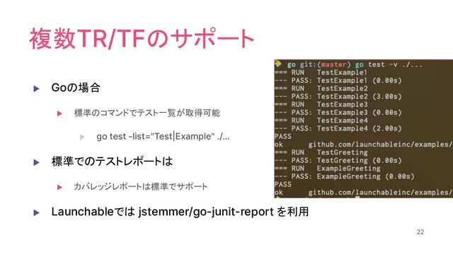 複数TR/TFのサポート
▶ Goの場合
▶ 標準のコマンドでテスト一覧が取得可能
▶ go test -list="Test|Example" ./…
▶ 標準でのテストレポートは
▶ カバレッジレポートは標準でサポート
▶ Launchableでは jstemmer/go-junit-report を利用
22
22

