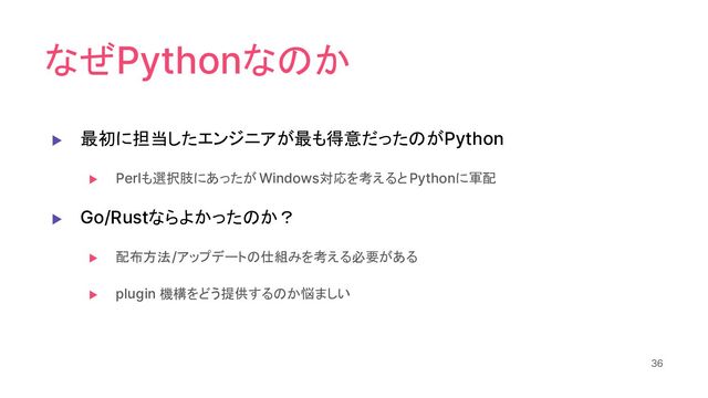 なぜPythonなのか
▶ 最初に担当したエンジニアが最も得意だったのがPython
▶ Perlも選択肢にあったが Windows対応を考えるとPythonに軍配
▶ Go/Rustならよかったのか？
▶ 配布方法/アップデートの仕組みを考える必要がある
▶ plugin 機構をどう提供するのか悩ましい
36
36
