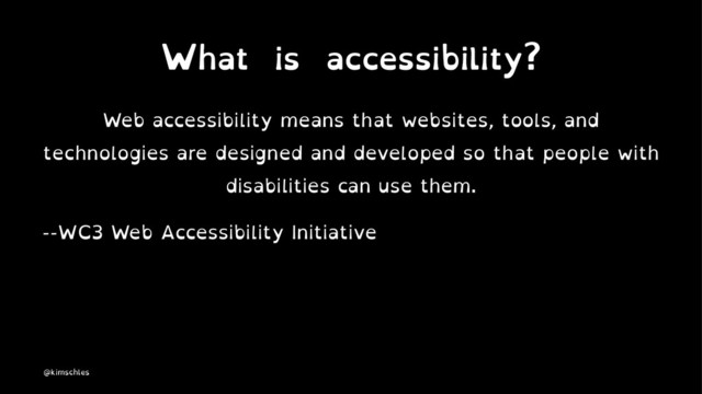 What is accessibility?
Web accessibility means that websites, tools, and
technologies are designed and developed so that people with
disabilities can use them.
--WC3 Web Accessibility Initiative
@kimschles
