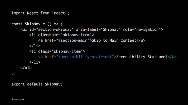 import React from 'react';
const SkipNav = () => (
<ul>
<li>
<a href="#section-main">Skip to Main Content</a>
</li>
<li class="skipnav-item">
<a href="/accessibility-statement">Accessibility Statement</a>
</li>
</ul>
);
export default SkipNav;
@kimschles

