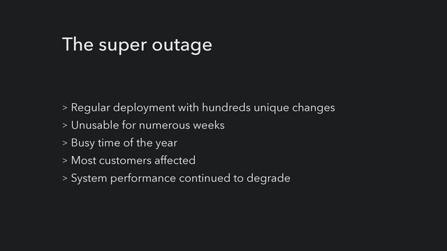 The super outage
> Regular deployment with hundreds unique changes


> Unusable for numerous weeks


> Busy time of the year


> Most customers affected


> System performance continued to degrade
