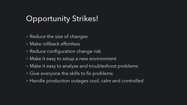 Opportunity Strikes!
> Reduce the size of changes


> Make rollback effortless


> Reduce configuration change risk


> Make it easy to setup a new environment


> Make it easy to analyse and troubleshoot problems


> Give everyone the skills to fix problems


> Handle production outages cool, calm and controlled
