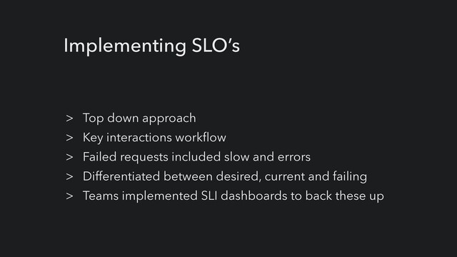 Implementing SLO’s
> Top down approach


> Key interactions workflow


> Failed requests included slow and errors


> Differentiated between desired, current and failing


> Teams implemented SLI dashboards to back these up
