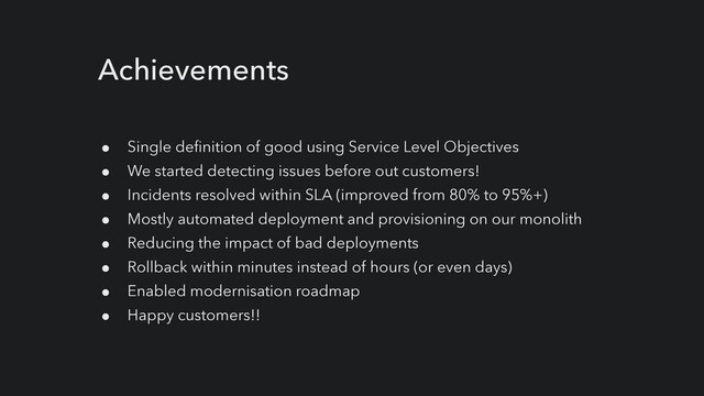 Achievements
● Single definition of good using Service Level Objectives


● We started detecting issues before out customers!


● Incidents resolved within SLA (improved from 80% to 95%+)


● Mostly automated deployment and provisioning on our monolith


● Reducing the impact of bad deployments


● Rollback within minutes instead of hours (or even days)


● Enabled modernisation roadmap


● Happy customers!!
