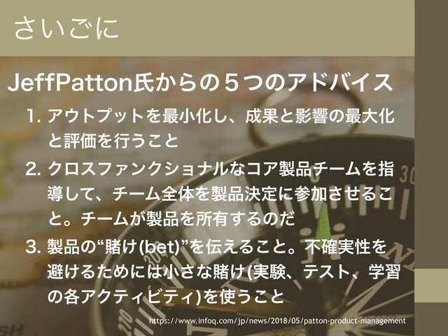 +FGG1BUUPOࢯ͔Βͷ̑ͭͷΞυόΠε
 Ξ΢τϓοτΛ࠷খԽ͠ɺ੒ՌͱӨڹͷ࠷େԽ
ͱධՁΛߦ͏͜ͱ
 ΫϩεϑΝϯΫγϣφϧͳίΞ੡඼νʔϜΛࢦ
ಋͯ͠ɺνʔϜશମΛ੡඼ܾఆʹࢀՃͤ͞Δ͜
ͱɻνʔϜ͕੡඼Λॴ༗͢Δͷͩ
 ੡඼ͷlౌ͚ CFU
zΛ఻͑Δ͜ͱɻෆ࣮֬ੑΛ
ආ͚ΔͨΊʹ͸খ͞ͳౌ͚ ࣮ݧɺςετɺֶश
ͷ֤ΞΫςΟϏςΟ
Λ࢖͏͜ͱ
͍͞͝ʹ
https://www.infoq.com/jp/news/2018/05/patton-product-management
