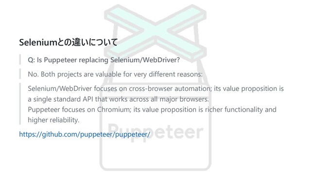 Seleniumとの違いについて
Q: Is Puppeteer replacing Selenium/WebDriver?
No. Both projects are valuable for very different reasons:
Selenium/WebDriver focuses on cross-browser automation; its value proposition is
a single standard API that works across all major browsers.
Puppeteer focuses on Chromium; its value proposition is richer functionality and
higher reliability.
https://github.com/puppeteer/puppeteer/
