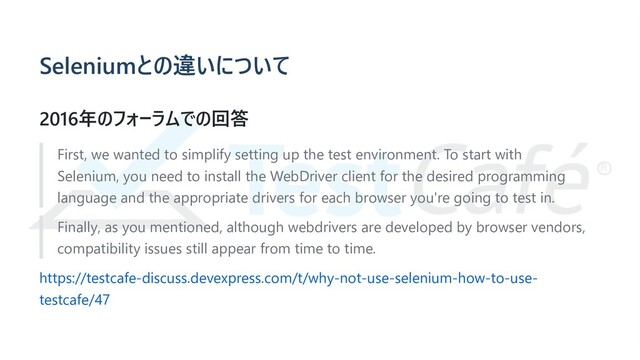 Seleniumとの違いについて
2016年のフォーラムでの回答
First, we wanted to simplify setting up the test environment. To start with
Selenium, you need to install the WebDriver client for the desired programming
language and the appropriate drivers for each browser you're going to test in.
Finally, as you mentioned, although webdrivers are developed by browser vendors,
compatibility issues still appear from time to time.
https://testcafe-discuss.devexpress.com/t/why-not-use-selenium-how-to-use-
testcafe/47
