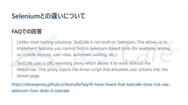 Seleniumとの違いについて
FAQでの回答
Unlike most testing solutions, TestCafe is not built on Selenium. This allows us to
implement features you cannot find in Selenium-based tools (for example, testing
on mobile devices, user roles, automatic waiting, etc.).
TestCafe uses a URL-rewriting proxy which allows it to work without the
WebDriver. This proxy injects the driver script that emulates user actions into the
tested page.
https://devexpress.github.io/testcafe/faq/#i-have-heard-that-testcafe-does-not-use-
selenium-how-does-it-operate
