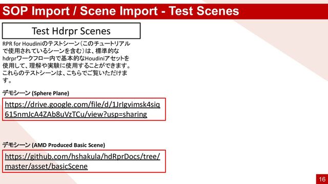 SOP Import / Scene Import - Test Scenes
RPR for Houdiniのテストシーン（このチュートリアル
で使用されているシーンを含む）は、標準的な
hdrprワークフロー内で基本的なHoudiniアセットを
使用して、理解や実験に使用することができます。
これらのテストシーンは、こちらでご覧いただけま
す。
Test Hdrpr Scenes
https://drive.google.com/file/d/1JrIgvimsk4siq
615nmJcA4ZAb8uVzTCu/view?usp=sharing
https://github.com/hshakula/hdRprDocs/tree/
master/asset/basicScene
デモシーン (Sphere Plane)
デモシーン (AMD Produced Basic Scene)
16
